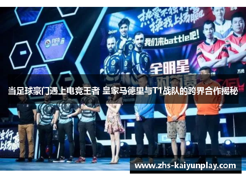 当足球豪门遇上电竞王者 皇家马德里与T1战队的跨界合作揭秘
