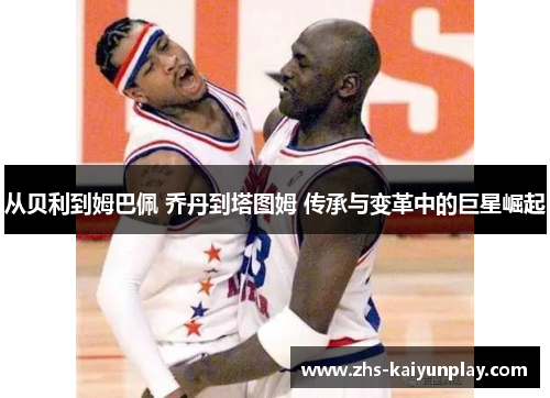 从贝利到姆巴佩 乔丹到塔图姆 传承与变革中的巨星崛起