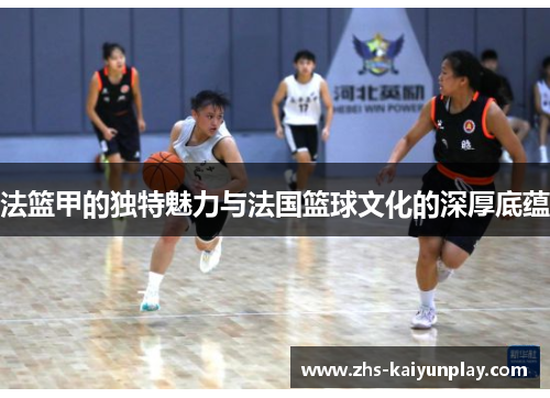 法篮甲的独特魅力与法国篮球文化的深厚底蕴
