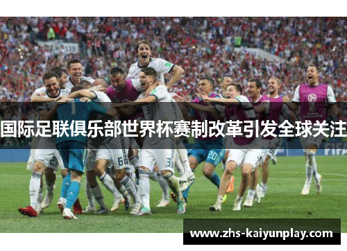 国际足联俱乐部世界杯赛制改革引发全球关注
